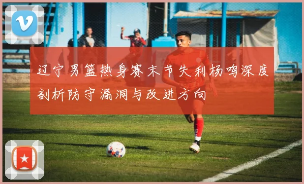 辽宁男篮热身赛末节失利杨鸣深度剖析防守漏洞与改进方向