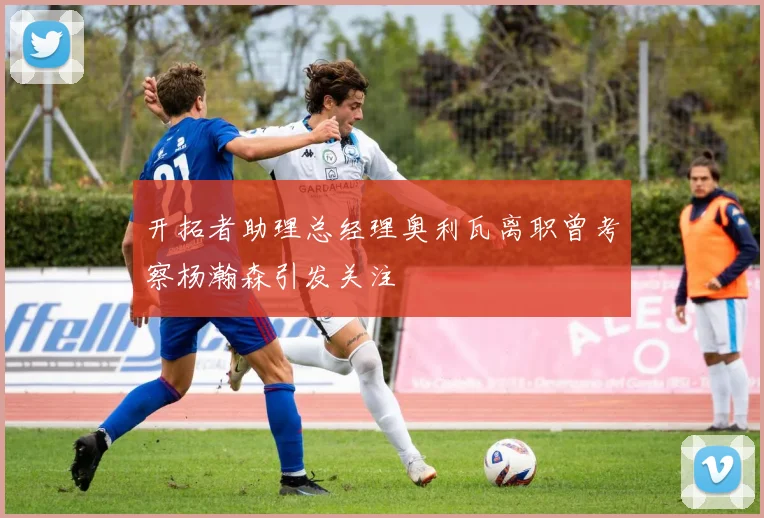 开拓者助理总经理奥利瓦离职曾考察杨瀚森引发关注