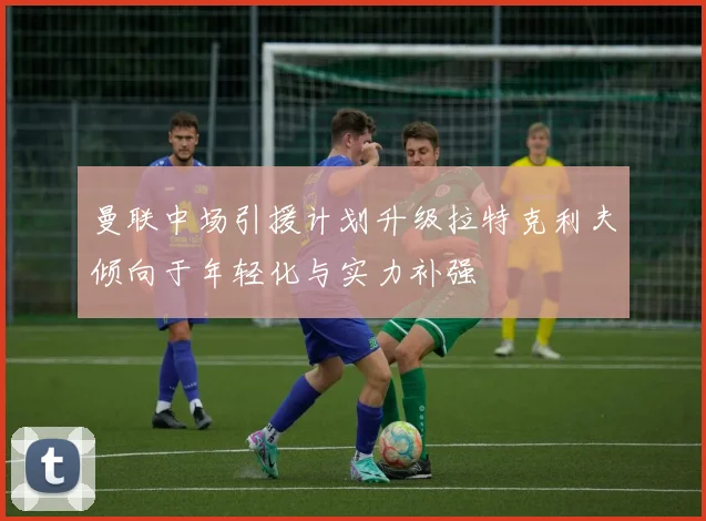 曼联中场引援计划升级拉特克利夫倾向于年轻化与实力补强