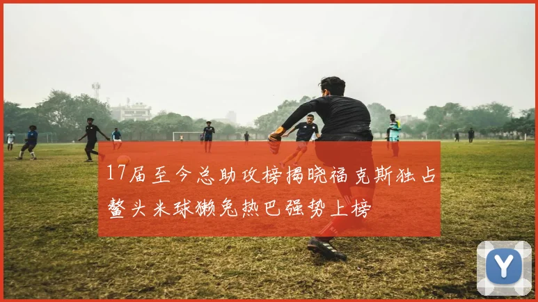 17届至今总助攻榜揭晓福克斯独占鳌头米球獭兔热巴强势上榜