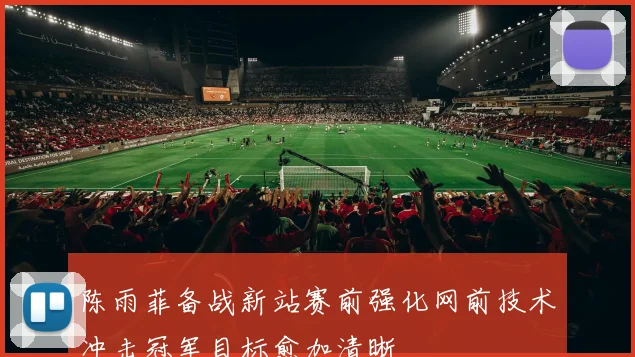 陈雨菲备战新站赛前强化网前技术冲击冠军目标愈加清晰