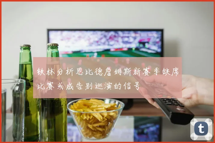 铁林分析恩比德詹姆斯新赛季缺席比赛或成告别巡演的信号