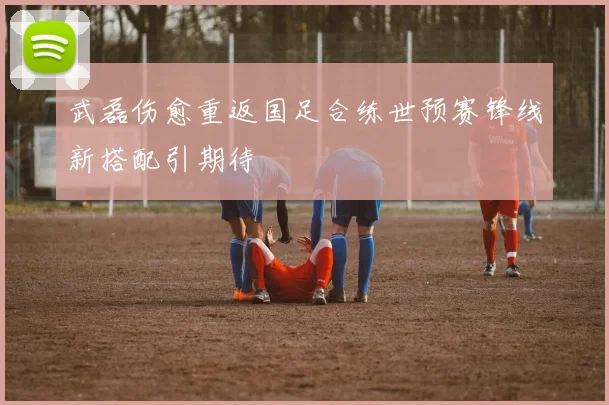 武磊伤愈重返国足合练世预赛锋线新搭配引期待