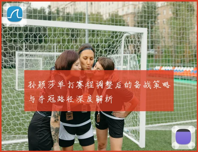 孙颖莎单打赛程调整后的备战策略与夺冠路径深度解析