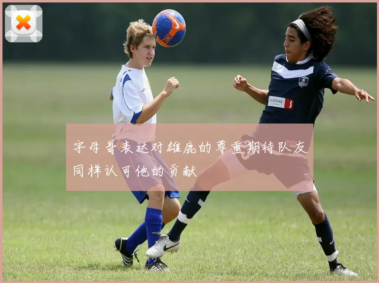 字母哥表达对雄鹿的尊重期待队友同样认可他的贡献