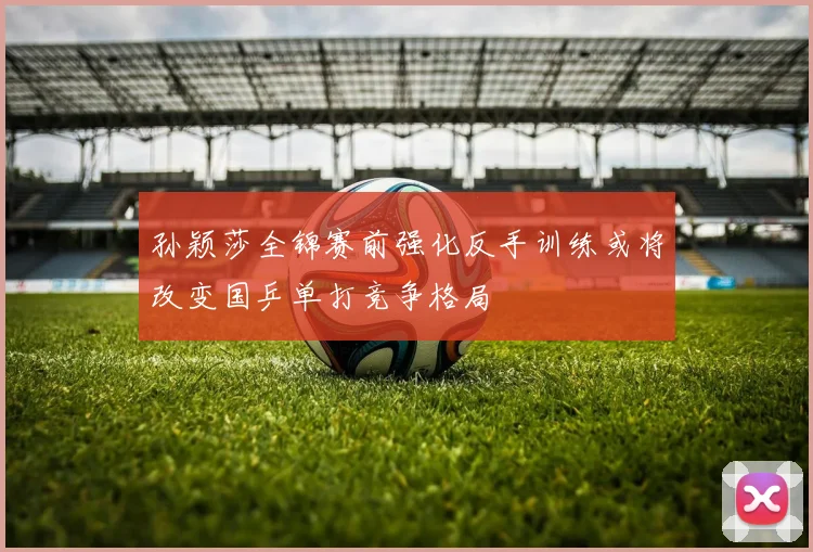 孙颖莎全锦赛前强化反手训练或将改变国乒单打竞争格局