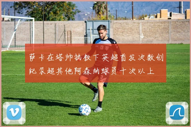 萨卡在塔帅执教下英超首发次数创纪录超其他阿森纳球员十次以上