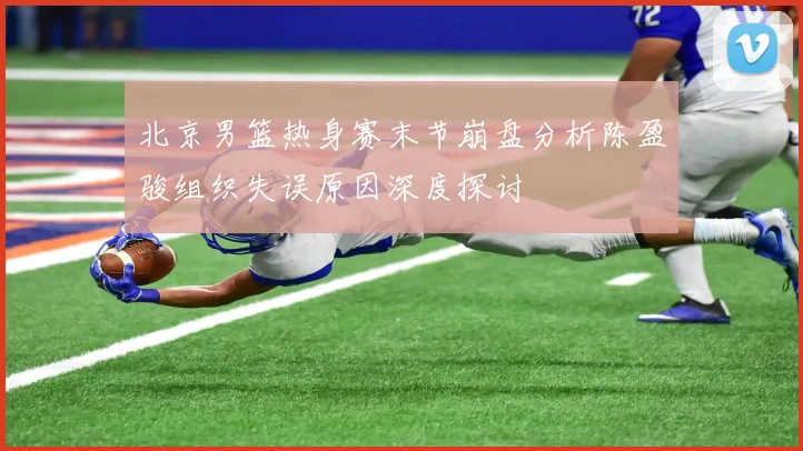 北京男篮热身赛末节崩盘分析陈盈骏组织失误原因深度探讨