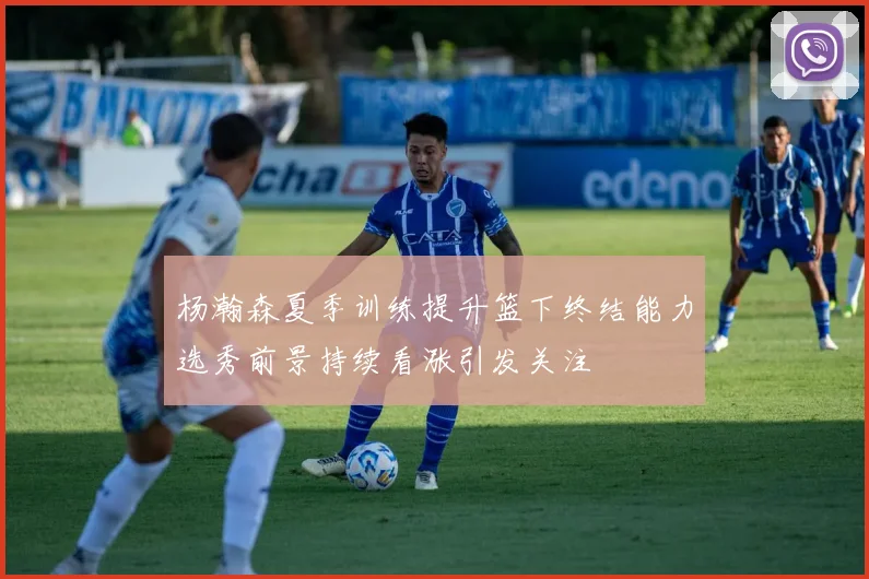 杨瀚森夏季训练提升篮下终结能力选秀前景持续看涨引发关注