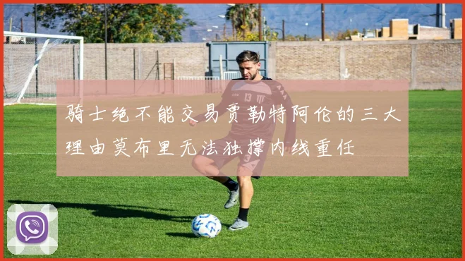 骑士绝不能交易贾勒特阿伦的三大理由莫布里无法独撑内线重任