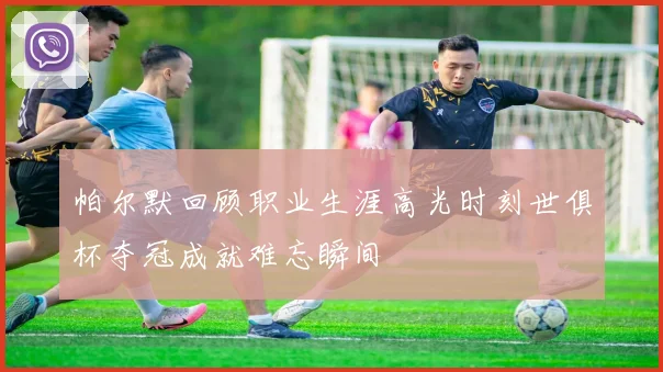 帕尔默回顾职业生涯高光时刻世俱杯夺冠成就难忘瞬间