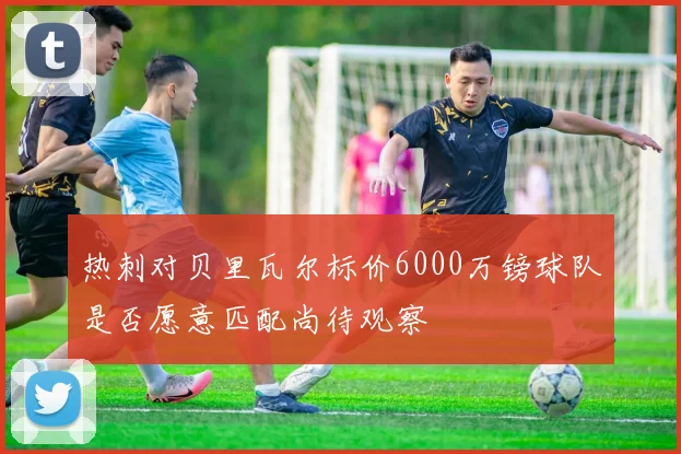 热刺对贝里瓦尔标价6000万镑球队是否愿意匹配尚待观察