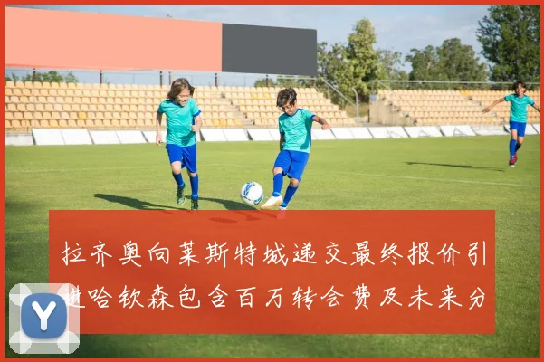 拉齐奥向莱斯特城递交最终报价引进哈钦森包含百万转会费及未来分成